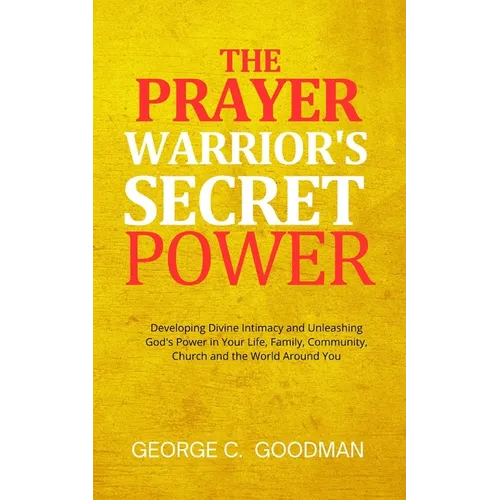 The Prayer Warrior's Secret Power: Developing Divine Intimacy and Unleashing God's Power in Your Life, Family, Community, Church and the World Around