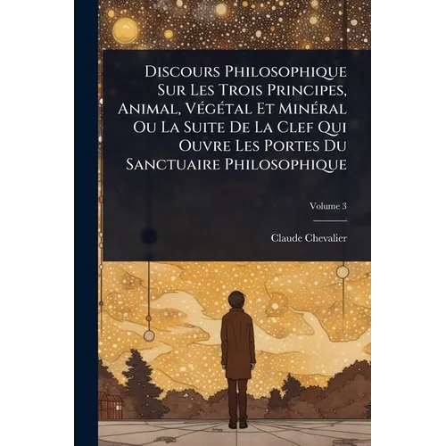Discours Philosophique Sur Les Trois Principes, Animal, VÃ(c)gÃ(c)tal Et MinÃ(c)ral Ou La Suite De La Clef Qui Ouvre Les Portes Du Sanctuaire Philosop