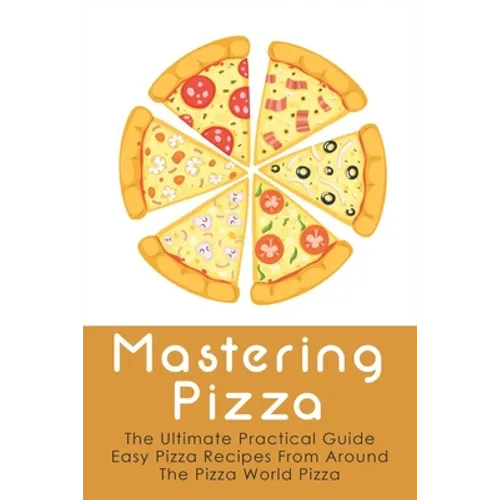 Mastering Pizza: The Ultimate Practical Guide Easy Pizza Recipes From Around The Pizza World Pizza: What Topping To Put On A Pizza