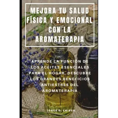 Mejora Tu Salud Física Y Emocional Con La Aromaterapia: Aprende La Función de Los Aceites Esenciales Para El Hogar, Descubre Los Grandes Beneficios An