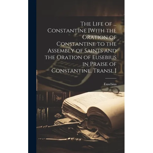 The Life of ... Constantine [With the Oration of Constantine to the Assembly of Saints and the Oration of Eusebius in Praise of Constantine. Transl.]