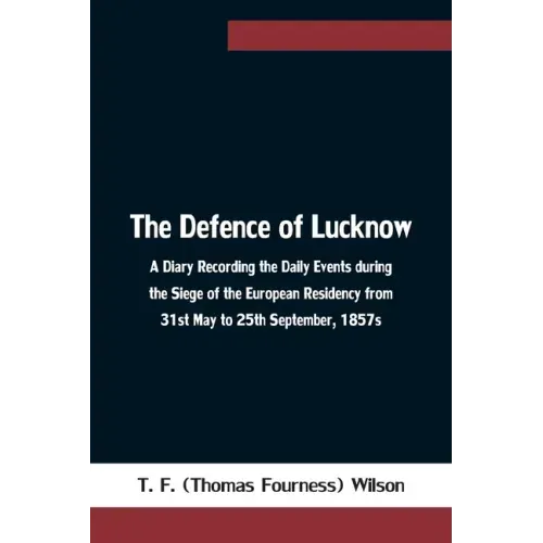 The Defence of Lucknow A Diary Recording the Daily Events during the Siege of the European Residency from 31st May to 25th September, 1857s