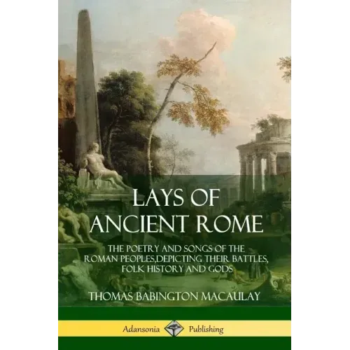 Lays of Ancient Rome: The Poetry and Songs of the Roman Peoples, Depicting Their Battles, Folk History and Gods