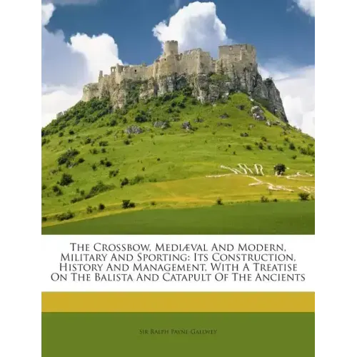 The Crossbow, Mediaeval and Modern, Military and Sporting: Its Construction, History and Management, with a Treatise on the Balista and Catapult of th