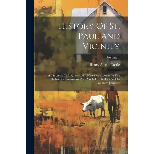 History Of St. Paul And Vicinity: A Chronicle Of Progress And A Narrative Account Of The Industries, Institutions, And People Of The City And Its Trib
