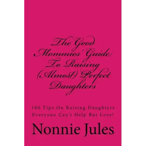 The Good Mommies' Guide To Raising (Almost) Perfect Daughters: 100 Tips On Raising Daughters Everyone Can't Help But Love!