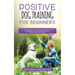 Positive Dog Training for Beginners 101: The Complete Practical Step by Step Guide to Training your Dog using Proven Modern Methods that are Friendly