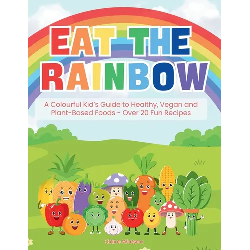 Eat the Rainbow: A Colourful Kid's Guide to Healthy, Vegan, and Plant-Based Foods with Over 20 Fun Recipes