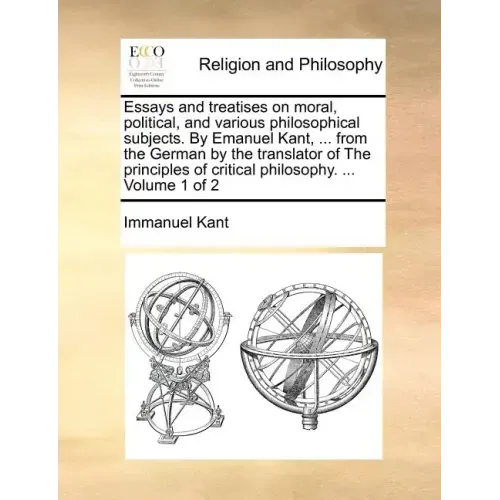 Essays and treatises on moral, political, and various philosophical subjects. By Emanuel Kant, ... from the German by the translator of The principles
