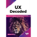 UX Decoded: Think and Implement User-Centered Research Methodologies, and Expert-Led UX Best Practices