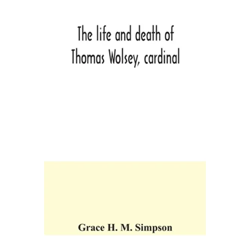 The life and death of Thomas Wolsey, cardinal: once archbishop of York and Lord Chancellor of England