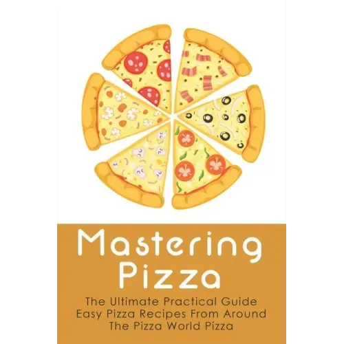 Mastering Pizza: The Ultimate Practical Guide Easy Pizza Recipes From Around The Pizza World Pizza: What Topping To Put On A Pizza