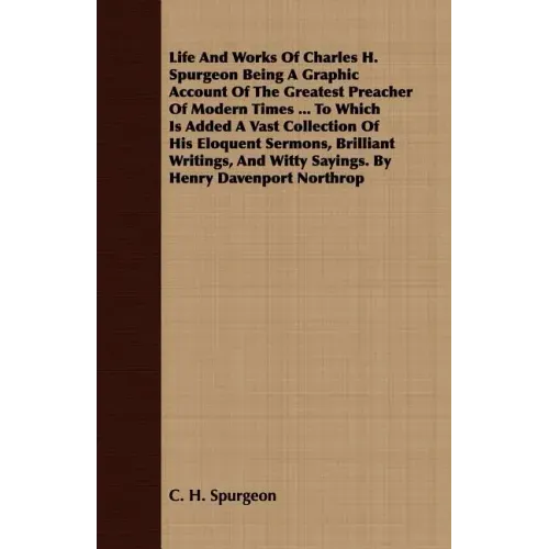 Life And Works Of Charles H. Spurgeon Being A Graphic Account Of The Greatest Preacher Of Modern Times ... To Which Is Added A Vast Collection Of His