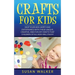 Crafts for Kids: Keep Your Kids Happy and Entertained with These Unique, Creative, and Fun DIY Crafts That Children of All Ages Will Enjoy!
