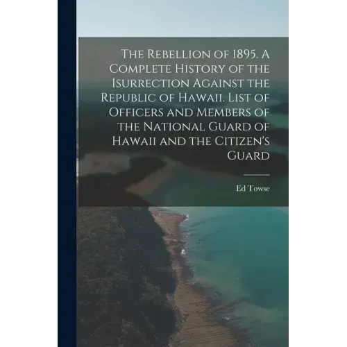 The Rebellion of 1895. A Complete History of the Isurrection Against the Republic of Hawaii. List of Officers and Members of the National Guard of Haw