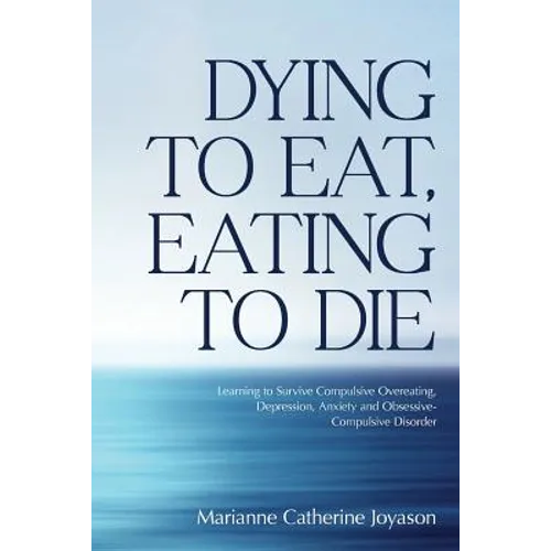 Dying to Eat, Eating to Die: Learning to Survive Compulsive Overeating, Depression, Anxiety and Obsessive-Compulsive Disorder