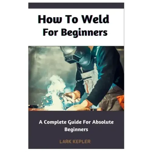 How To Weld For Beginners: A Complete Guide For Absolute Beginners