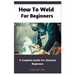 How To Weld For Beginners: A Complete Guide For Absolute Beginners