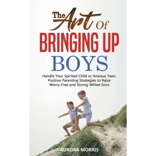 The Art of Bringing Up Boys: Handle Your Spirited Child or Anxious Teen. Positive Parenting Strategies to Raise Worry-Free and Strong-Willed Sons