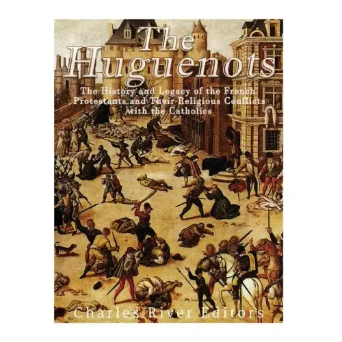 The Huguenots: The History and Legacy of the French Protestants and Their Religious Conflicts with the Catholics