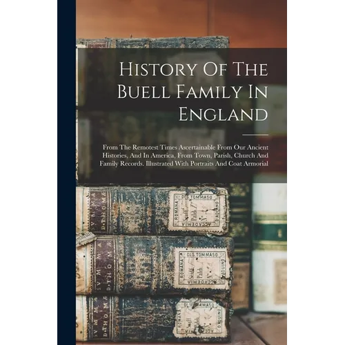 History Of The Buell Family In England: From The Remotest Times Ascertainable From Our Ancient Histories, And In America, From Town, Parish, Church An