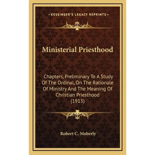 Ministerial Priesthood: Chapters, Preliminary To A Study Of The Ordinal, On The Rationale Of Ministry And The Meaning Of Christian Priesthood (1913)