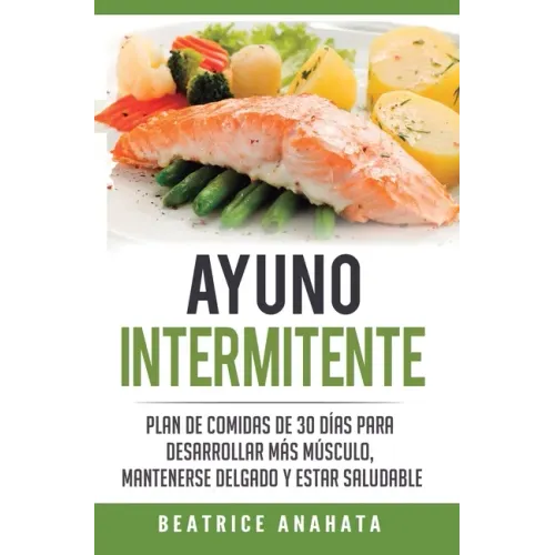 Ayuno Intermitente: Plan De Comidas De 30 Dias Para Desarrollar Mas Musculo, Mantenerse Delgado Y Estar Saludable