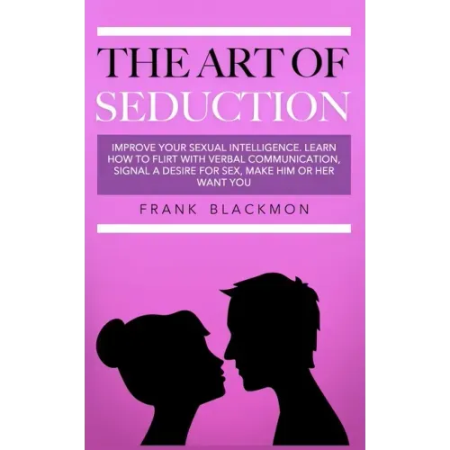 The Art of Seduction: Improve your Sexual Intelligence. Learn How to Flirt with Verbal Communication, Signal a Desire for Sex, Make Him or Her Want yo