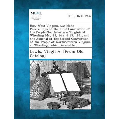 How West Virginia was Made Proceedings of the First Convention of the People Northwestern Virginia at Wheeling May 13, 14 and 15, 1861, and the Journa