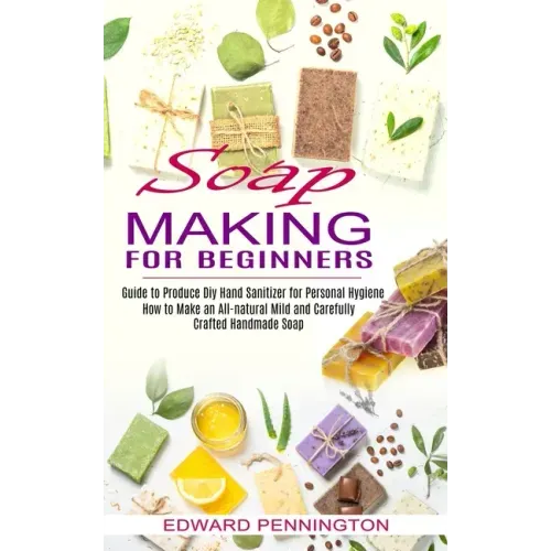Soap Making for Beginners: How to Make an All-natural Mild and Carefully Crafted Handmade Soap (Guide to Produce Diy Hand Sanitizer for Personal