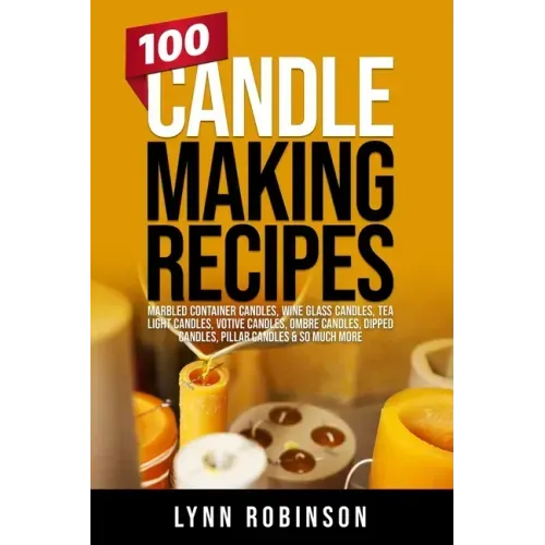 100 Candle Making Recipes: Marbled Container Candles, Wine Glass Candles, Tea Light Candles, Votive Candles, Ombre Candles, Dipped Candles, Pillar Can
