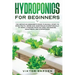 Hydroponics for Beginners: The Essential Guide For Absolute Beginners To Easily Build An Inexpensive DIY Hydroponic System At Home. Grow Vegetabl