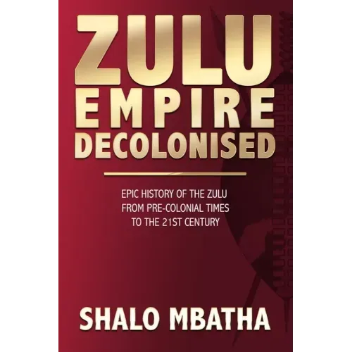 Zulu Empire Decolonised: The Epic Story of the Zulu from Pre-Colonial Times to the 21st century