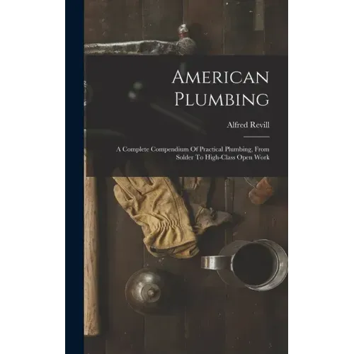 American Plumbing: A Complete Compendium Of Practical Plumbing, From Solder To High-class Open Work