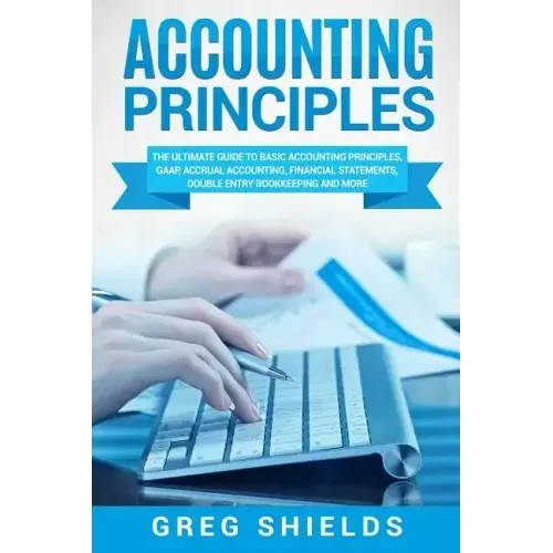 Accounting Principles: The Ultimate Guide to Basic Accounting Principles, GAAP, Accrual Accounting, Financial Statements, Double Entry Bookke