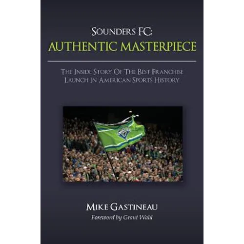 Sounders FC: Authentic Masterpiece: The Inside Story of the Best Franchise Launch in American Sports History