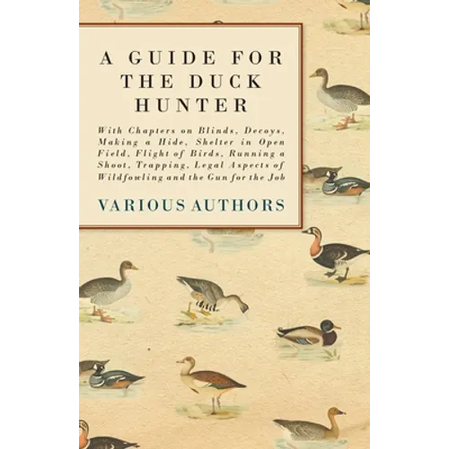A Guide for the Duck Hunter - With Chapters on Blinds, Decoys, Making a Hide, Shelter in Open Field, Flight of Birds, Running a Shoot, Trapping, Legal