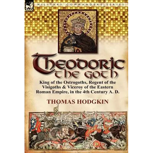 Theodoric the Goth: King of the Ostrogoths, Regent of the Visigoths & Viceroy of the Eastern Roman Empire, in the 4th Century A. D.