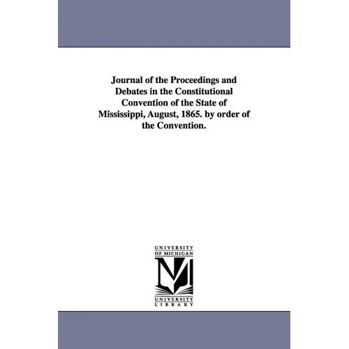 Journal of the Proceedings and Debates in the Constitutional Convention of the State of Mississippi, August, 1865. by Order of the Convention.