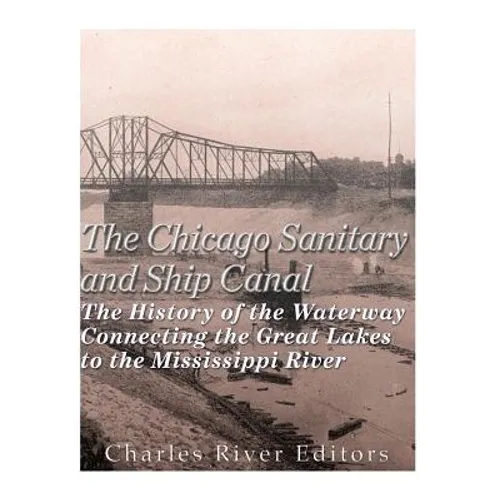The Chicago Sanitary and Ship Canal: The History of the Waterway Connecting the Great Lakes to the Mississippi River