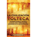 La Civilización Tolteca: Un Apasionante Resumen de la Historia de los Toltecas, Desde el Período Clásico Maya en Mesoamérica hasta el Auge del Imperio