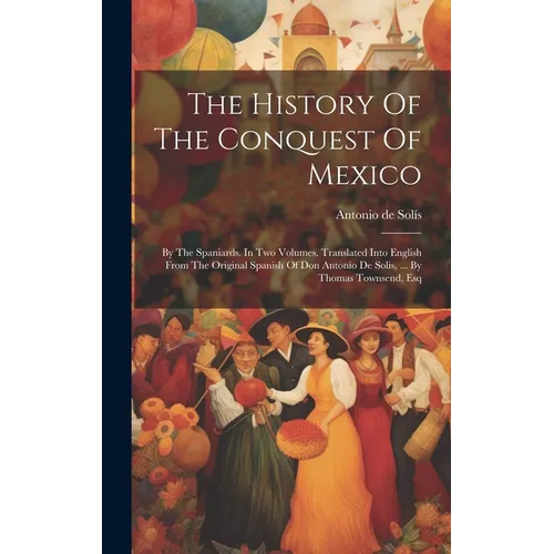 The History Of The Conquest Of Mexico: By The Spaniards. In Two Volumes. Translated Into English From The Original Spanish Of Don Antonio De Solis, ..