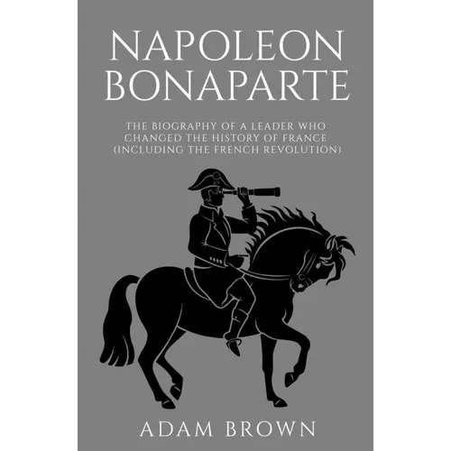 Napoleon Bonaparte: The Biography of a Leader Who Changed the History of France (Including the French Revolution)