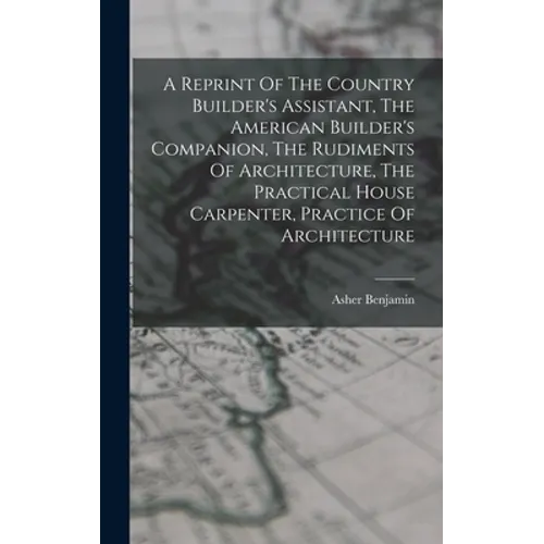 A Reprint Of The Country Builder's Assistant, The American Builder's Companion, The Rudiments Of Architecture, The Practical House Carpenter, Practice