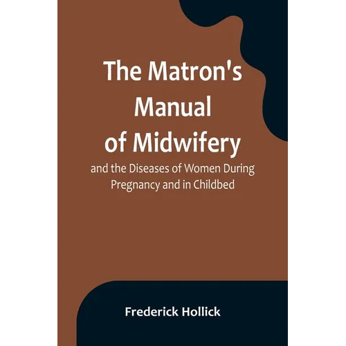 The Matron's Manual of Midwifery, and the Diseases of Women During Pregnancy and in Childbed; Being a Familiar and Practical Treatise, More Especially