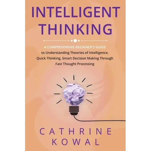 Intelligent Thinking: A Comprehensive Beginner's Guide to Understanding Theories of Intelligence, Quick Thinking, Smart Decision Making Thro