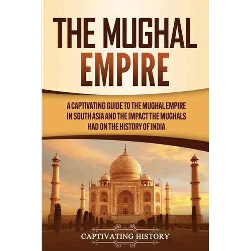 The Mughal Empire: A Captivating Guide to the Mughal Empire in South Asia and the Impact the Mughals Had on the History of India