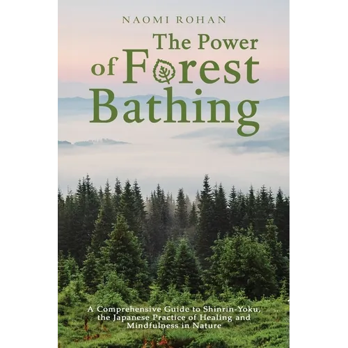 The Power of Forest Bathing: A Comprehensive Guide to Shinrin-Yoku, the Japanese Practice of Healing and Mindfulness in Nature