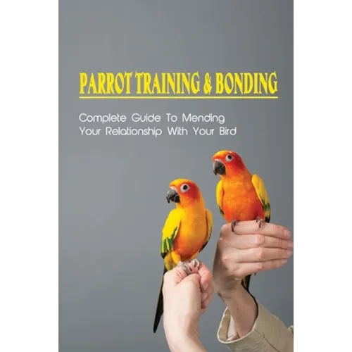 Parrot Training & Bonding: Complete Guide To Mending Your Relationship With Your Bird: Bird Pet Care Books
