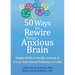 50 Ways to Rewire Your Anxious Brain: Simple Skills to Soothe Anxiety and Create New Neural Pathways to Calm